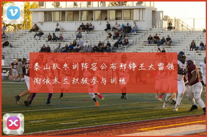 泰山队冬训阵容公布郑铮王大雷领衔依木兰积极参与训练