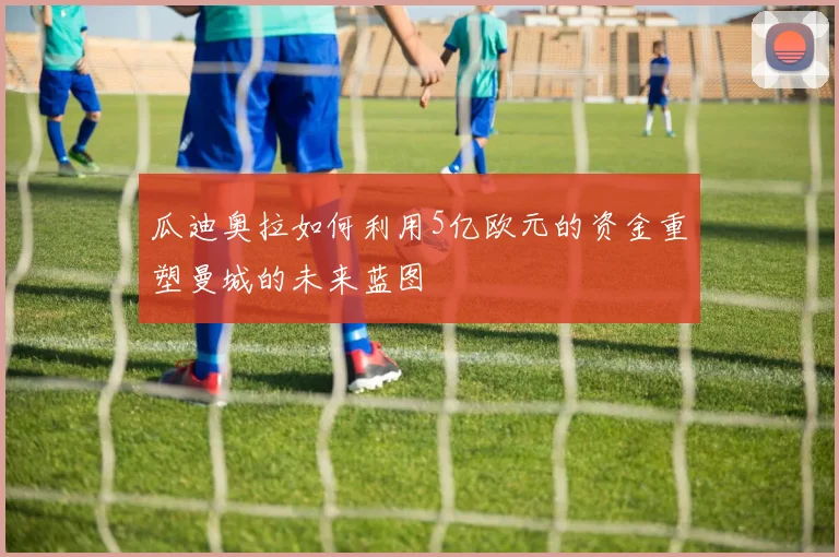 瓜迪奥拉如何利用5亿欧元的资金重塑曼城的未来蓝图