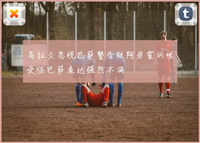 乌拉圭忽视巴萨警告致阿劳霍训练受伤巴萨表达强烈不满
