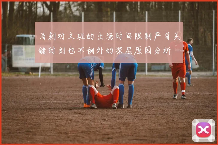 马刺对文班的出场时间限制严苛关键时刻也不例外的深层原因分析