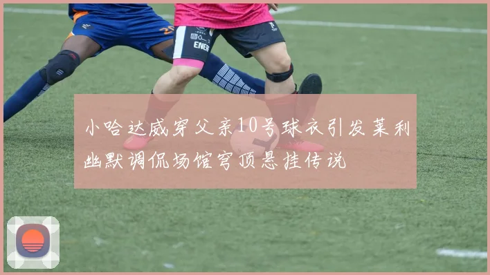 小哈达威穿父亲10号球衣引发莱利幽默调侃场馆穹顶悬挂传说