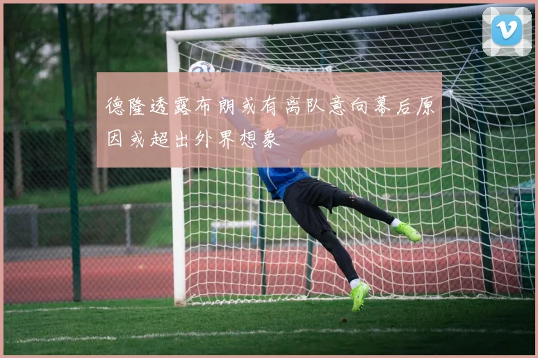 德隆透露布朗或有离队意向幕后原因或超出外界想象