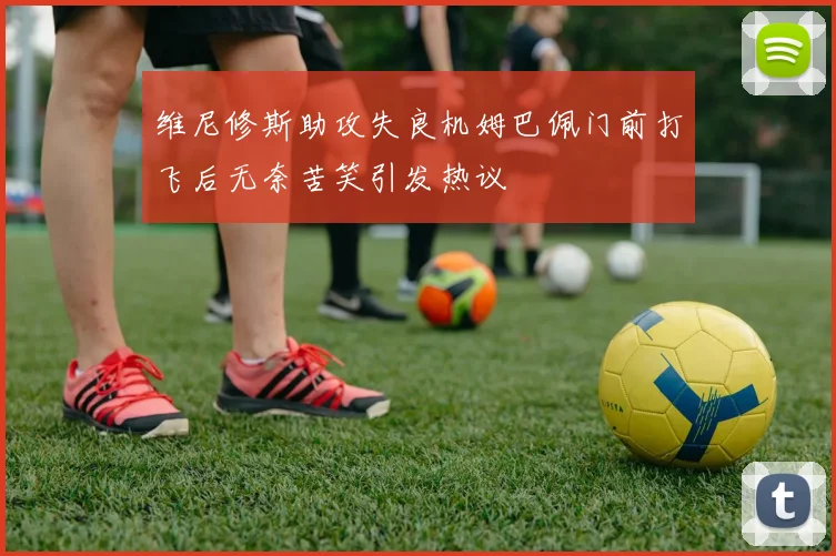 维尼修斯助攻失良机姆巴佩门前打飞后无奈苦笑引发热议