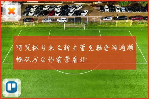 阿莫林与米兰新主管克勒舍沟通顺畅双方合作前景看好
