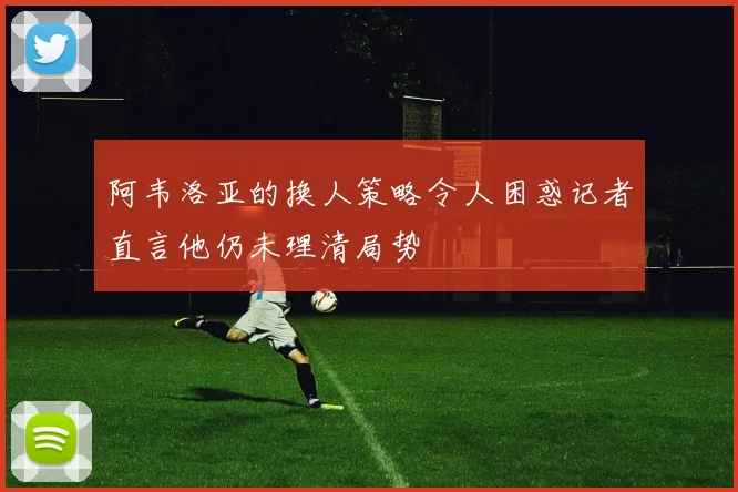 阿韦洛亚的换人策略令人困惑记者直言他仍未理清局势