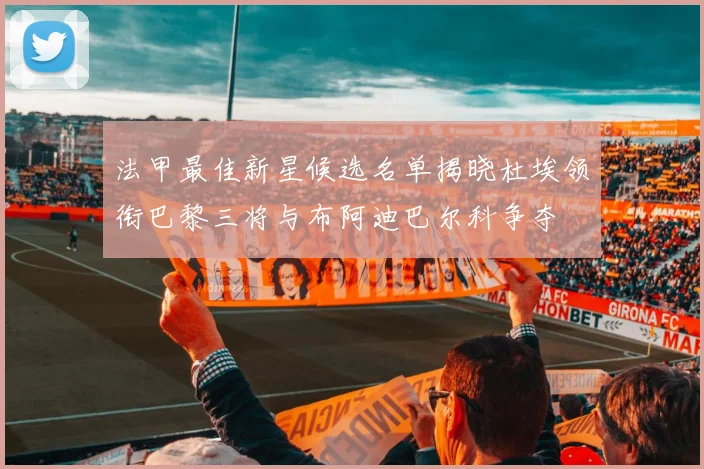 法甲最佳新星候选名单揭晓杜埃领衔巴黎三将与布阿迪巴尔科争夺