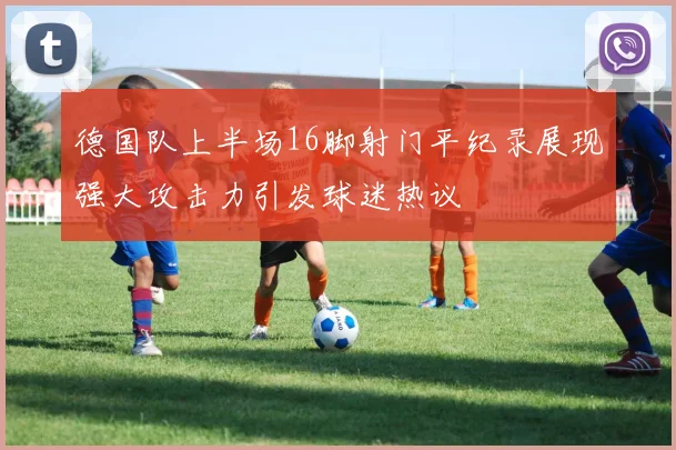 德国队上半场16脚射门平纪录展现强大攻击力引发球迷热议