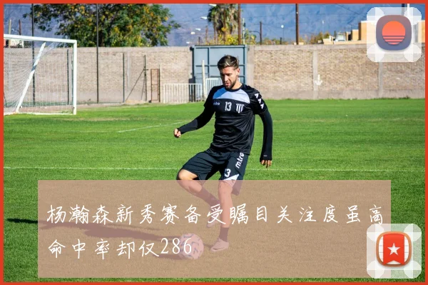 杨瀚森新秀赛备受瞩目关注度虽高命中率却仅286