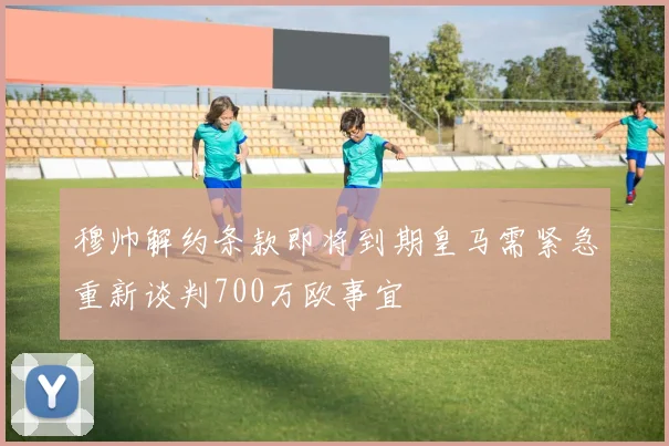 穆帅解约条款即将到期皇马需紧急重新谈判700万欧事宜