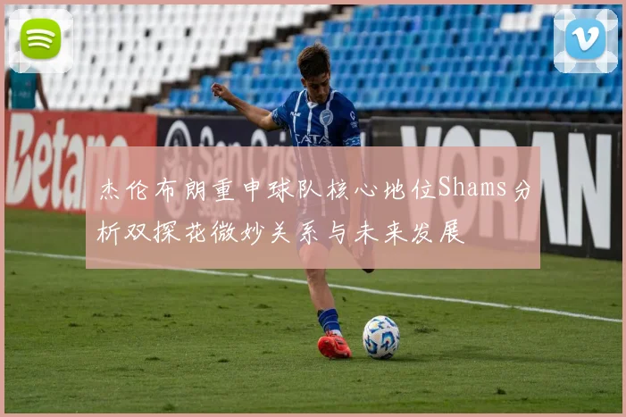 杰伦布朗重申球队核心地位Shams分析双探花微妙关系与未来发展
