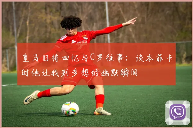 皇马旧将回忆与C罗往事：谈本菲卡时他让我别多想的幽默瞬间