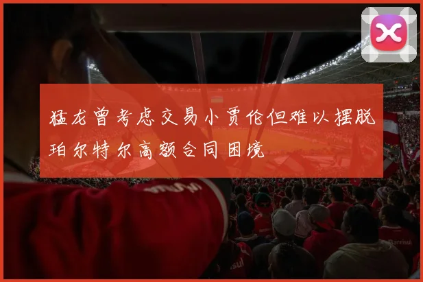 猛龙曾考虑交易小贾伦但难以摆脱珀尔特尔高额合同困境