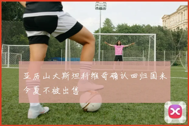 亚历山大斯坦科维奇确认回归国米今夏不被出售