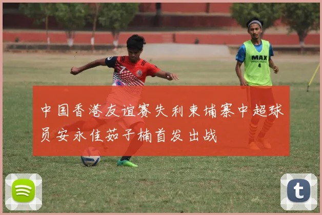 中国香港友谊赛失利柬埔寨中超球员安永佳茹子楠首发出战