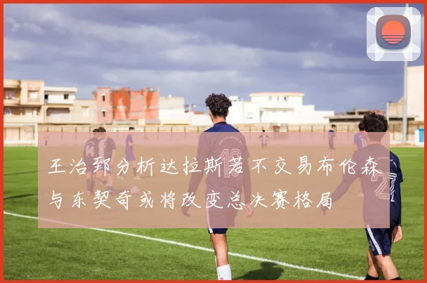 王治郅分析达拉斯若不交易布伦森与东契奇或将改变总决赛格局