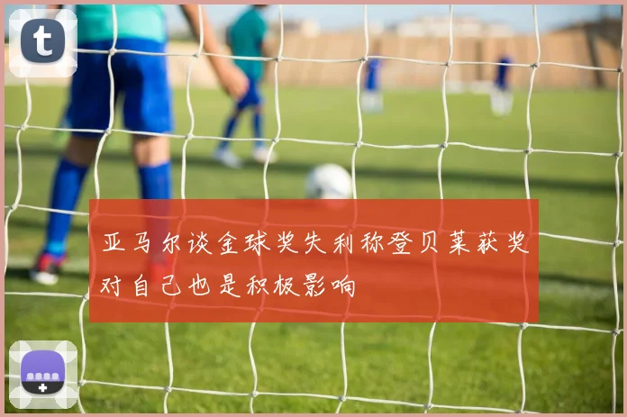亚马尔谈金球奖失利称登贝莱获奖对自己也是积极影响