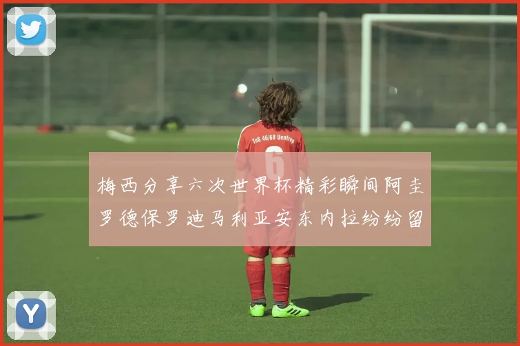 梅西分享六次世界杯精彩瞬间阿圭罗德保罗迪马利亚安东内拉纷纷留言评论