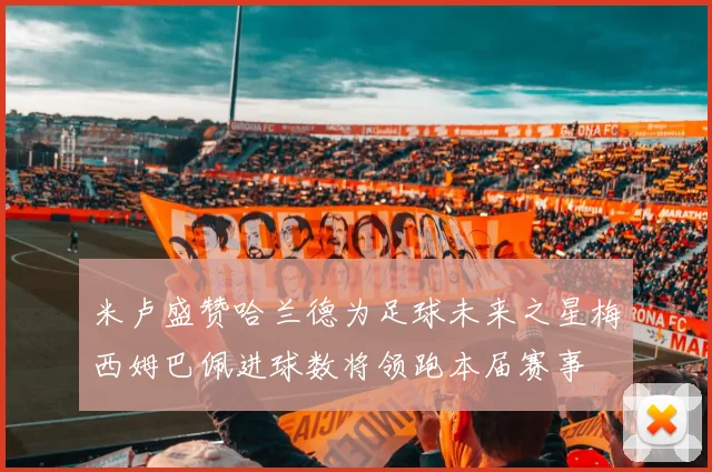 米卢盛赞哈兰德为足球未来之星梅西姆巴佩进球数将领跑本届赛事