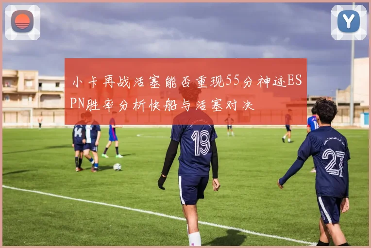 小卡再战活塞能否重现55分神迹ESPN胜率分析快船与活塞对决