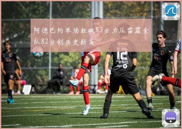 阿德巴约单场狂砍83分力压雷霆全队82分创历史新高