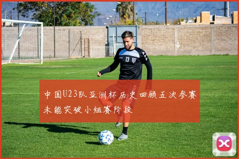 中国U23队亚洲杯历史回顾五次参赛未能突破小组赛阶段