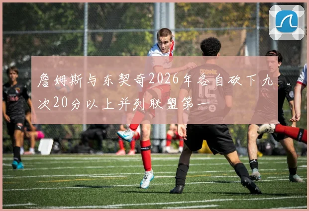 詹姆斯与东契奇2026年各自砍下九次20分以上并列联盟第一