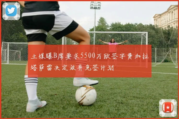 土媒曝B席要求5500万欧签字费加拉塔萨雷决定放弃免签计划