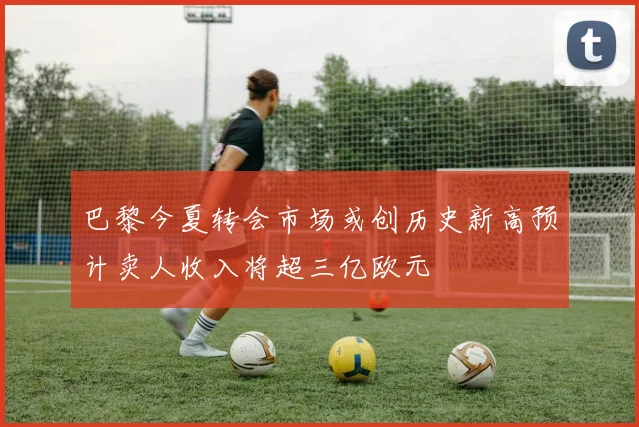 巴黎今夏转会市场或创历史新高预计卖人收入将超三亿欧元